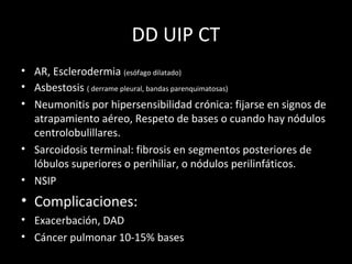DD UIP CT
• AR, Esclerodermia (esófago dilatado)
• Asbestosis ( derrame pleural, bandas parenquimatosas)
• Neumonitis por hipersensibilidad crónica: fijarse en signos de
atrapamiento aéreo, Respeto de bases o cuando hay nódulos
centrolobulillares.
• Sarcoidosis terminal: fibrosis en segmentos posteriores de
lóbulos superiores o perihiliar, o nódulos perilinfáticos.
• NSIP
• Complicaciones:
• Exacerbación, DAD
• Cáncer pulmonar 10-15% bases
 