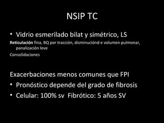 NSIP TC
• Vidrio esmerilado bilat y simétrico, LS
Reticulación fina, BQ por tracción, disminuciónd e volumen pulmonar,
panalización leve
Consolidaciones
Exacerbaciones menos comunes que FPI
• Pronóstico depende del grado de fibrosis
• Celular: 100% sv Fibrótico: 5 años SV
 