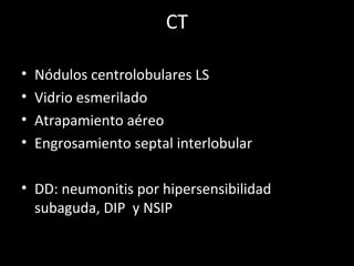 CT
• Nódulos centrolobulares LS
• Vidrio esmerilado
• Atrapamiento aéreo
• Engrosamiento septal interlobular
• DD: neumonitis por hipersensibilidad
subaguda, DIP y NSIP
 