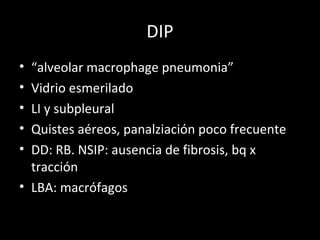 DIP
• “alveolar macrophage pneumonia”
• Vidrio esmerilado
• LI y subpleural
• Quistes aéreos, panalziación poco frecuente
• DD: RB. NSIP: ausencia de fibrosis, bq x
tracción
• LBA: macrófagos
 