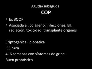 Aguda/subaguda
COP
• Ex BOOP
• Asociada a : colágeno, infecciones, EII,
radiación, toxicidad, transplante órganos
Criptogénica: idiopática
55 h=m
4- 6 semanas con síntomas de gripe
Buen pronóstico
 