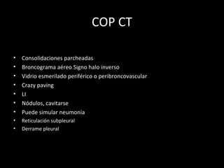 COP CT
• Consolidaciones parcheadas
• Broncograma aéreo Signo halo inverso
• Vidrio esmerilado periférico o peribroncovascular
• Crazy paving
• LI
• Nódulos, cavitarse
• Puede simular neumonía
• Reticulación subpleural
• Derrame pleural
 