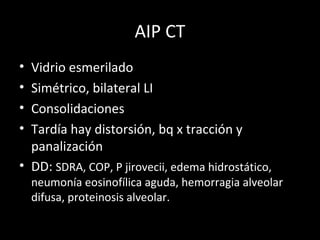 AIP CT
• Vidrio esmerilado
• Simétrico, bilateral LI
• Consolidaciones
• Tardía hay distorsión, bq x tracción y
panalización
• DD: SDRA, COP, P jirovecii, edema hidrostático,
neumonía eosinofílica aguda, hemorragia alveolar
difusa, proteinosis alveolar.
 