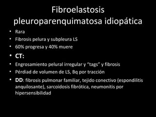 Fibroelastosis
pleuroparenquimatosa idiopática
• Rara
• Fibrosis pelura y subpleura LS
• 60% progresa y 40% muere
• CT:
• Engrosamiento pelural irregular y “tags” y fibrosis
• Pérdiad de volumen de LS, Bq por tracción
• DD: fibrosis pulmonar familiar, tejido conectivo (espondilitis
anquilosante), sarcoidosis fibrótica, neumonitis por
hipersensibilidad
 