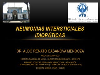 NEUMONIAS INTERSTICIALES 
IDIOPÁTICAS 
DR. ALDO RENATO CASANOVA MENDOZA 
MÉDICO NEUMÓLOGO 
HOSPITAL NACIONAL DE MAYO – CLÍNICA MAISON DE SANTE – SANA EPS 
MIEMBRO SOCIEDAD PERUANA DE NEUMOLOGÍA – ASOCIACIÓN 
LATINOAMERICANA DEL TÓRAX (ALAT) – AMERICAN THORACIC SOCIETY (ATS) 
DOCENTE UNMSM –USMP - UCSUR 
 