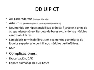 DD UIP CT
• AR, Esclerodermia (esófago dilatado)
• Asbestosis ( derrame pleural, bandas parenquimatosas)
• Neumonitis por hipersensibilidad crónica: fijarse en signos de
atrapamiento aéreo, Respeto de bases o cuando hay nódulos
centrolobulillares.
• Sarcoidosis terminal: fibrosis en segmentos posteriores de
lóbulos superiores o perihiliar, o nódulos perilinfáticos.
• NSIP
• Complicaciones:
• Exacerbación, DAD
• Cáncer pulmonar 10-15% bases
 