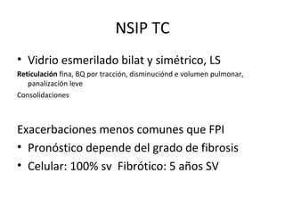 NSIP TC
• Vidrio esmerilado bilat y simétrico, LS
Reticulación fina, BQ por tracción, disminuciónd e volumen pulmonar,
panalización leve
Consolidaciones
Exacerbaciones menos comunes que FPI
• Pronóstico depende del grado de fibrosis
• Celular: 100% sv Fibrótico: 5 años SV
 