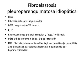 Fibroelastosis
pleuroparenquimatosa idiopática
• Rara
• Fibrosis pelura y subpleura LS
• 60% progresa y 40% muere
• CT:
• Engrosamiento pelural irregular y “tags” y fibrosis
• Pérdiad de volumen de LS, Bq por tracción
• DD: fibrosis pulmonar familiar, tejido conectivo (espondilitis
anquilosante), sarcoidosis fibrótica, neumonitis por
hipersensibilidad
 