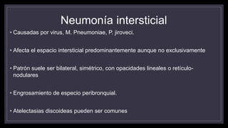 Neumonía intersticial
• Causadas por virus, M. Pneumoniae, P. jiroveci.
• Afecta el espacio intersticial predominantemente aunque no exclusivamente
• Patrón suele ser bilateral, simétrico, con opacidades lineales o retículo-
nodulares
• Engrosamiento de especio peribronquial.
• Atelectasias discoideas pueden ser comunes
 