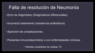 Falta de resolución de Neumonía
• Error de diagnóstico (Diagnósticos Diferenciales)
• Incorrecto tratamiento (resistencia antibióticos)
• Aparición de complicaciones.
• Pacientes inmunodeprimidos o con enfermedades crónicas
• Plantear posibilidad de realizar TC
 