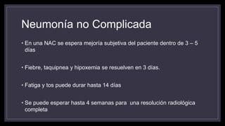 Neumonía no Complicada
• En una NAC se espera mejoría subjetiva del paciente dentro de 3 – 5
días
• Fiebre, taquipnea y hipoxemia se resuelven en 3 días.
• Fatiga y tos puede durar hasta 14 días
• Se puede esperar hasta 4 semanas para una resolución radiológica
completa
 