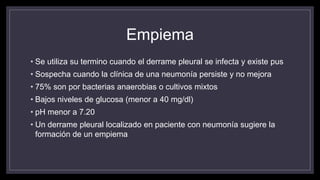 Empiema
• Se utiliza su termino cuando el derrame pleural se infecta y existe pus
• Sospecha cuando la clínica de una neumonía persiste y no mejora
• 75% son por bacterias anaerobias o cultivos mixtos
• Bajos niveles de glucosa (menor a 40 mg/dl)
• pH menor a 7.20
• Un derrame pleural localizado en paciente con neumonía sugiere la
formación de un empiema
 
