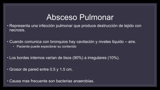 Absceso Pulmonar
• Representa una infección pulmonar que produce destrucción de tejido con
necrosis.
• Cuando comunica con bronquios hay cavitación y niveles liquido – aire.
• Paciente puede expectorar su contenido
• Los bordes internos varían de lisos (90%) a irregulares (10%).
• Grosor de pared entre 0.5 y 1.5 cm.
• Causa mas frecuente son bacterias anaerobias.
 