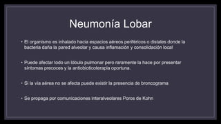 Neumonía Lobar
• El organismo es inhalado hacia espacios aéreos periféricos o distales donde la
bacteria daña la pared alveolar y causa inflamación y consolidación local
• Puede afectar todo un lóbulo pulmonar pero raramente la hace por presentar
síntomas precoces y la antiobioticoterapia oportuna.
• Si la vía aérea no se afecta puede existir la presencia de broncograma
• Se propaga por comunicaciones interalveolares Poros de Kohn
 