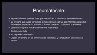 Pneumatocele
• Espacio aéreo de paredes finas que se forma en la resolución de una neumonía.
• Se propone que puede ser debido a mecanismo de válvula por inflamación proximal
de bronquio, o porque un absceso pulmonar rompe su contenido a la vía aérea
• Estafilococo agente mas frecuentemente relacionado
• Similar a una bulla
• No requieren tratamiento
• Crecen en tamaño en las primeros días o semanas y se resuelven en semanas a
meses
 