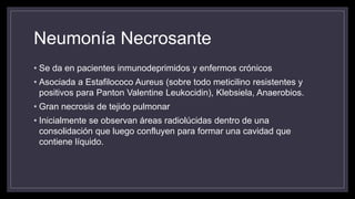 Neumonía Necrosante
• Se da en pacientes inmunodeprimidos y enfermos crónicos
• Asociada a Estafilococo Aureus (sobre todo meticilino resistentes y
positivos para Panton Valentine Leukocidin), Klebsiela, Anaerobios.
• Gran necrosis de tejido pulmonar
• Inicialmente se observan áreas radiolúcidas dentro de una
consolidación que luego confluyen para formar una cavidad que
contiene líquido.
 
