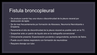 Fistula broncopleural
• Se produce cuando hay una rotura o discontinuidad de la pleura visceral por
destrucción de tejido
• Se da mas frecuentemente por formación de Abscesos, Neumonía Necrotizante o
Empiema.
• Raramente el sitio de discontinuidad de la pleura visceral es posible verlo en la TC.
• Sospechar ante un patrón de liquido aire en la radiografía convencional
• Clínicamente presenta: Expectoración purulenta o sanguinolenta, aumento de fiebre.
• Puede ocurrir distres respiratorio con formación de neumotórax
• Requiere drenaje con tubo
 