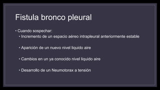Fistula bronco pleural
• Cuando sospechar:
• Incremento de un espacio aéreo intrapleural anteriormente estable
• Aparición de un nuevo nivel liquido aire
• Cambios en un ya conocido nivel liquido aire
• Desarrollo de un Neumotorax a tensión
 