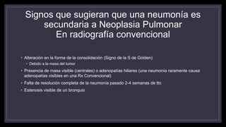 Signos que sugieran que una neumonía es
secundaria a Neoplasia Pulmonar
En radiografía convencional
• Alteración en la forma de la consolidación (Signo de la S de Golden)
• Debido a la masa del tumor
• Presencia de masa visible (centrales) o adenopatías hiliares (una neumonía raramente causa
adenopatías visibles en una Rx Convencional)
• Falta de resolución completa de la neumonía pasado 2-4 semanas de tto
• Estenosis visible de un bronquio
 