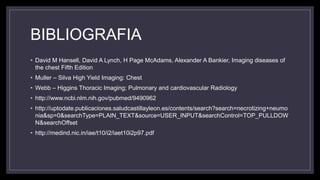 BIBLIOGRAFIA
• David M Hansell, David A Lynch, H Page McAdams, Alexander A Bankier, Imaging diseases of
the chest Fifth Edition
• Muller – Silva High Yield Imaging: Chest
• Webb – Higgins Thoracic Imaging; Pulmonary and cardiovascular Radiology
• http://www.ncbi.nlm.nih.gov/pubmed/9490962
• http://uptodate.publicaciones.saludcastillayleon.es/contents/search?search=necrotizing+neumo
nia&sp=0&searchType=PLAIN_TEXT&source=USER_INPUT&searchControl=TOP_PULLDOW
N&searchOffset
• http://medind.nic.in/iae/t10/i2/iaet10i2p97.pdf
 