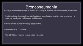 Bronconeumonía
• El organismo se deposita en el epitelio bronquial y se extiende hacia los alveolos adyacentes.
• Inicialmente se observan áreas parcheadas de consolidación en uno o mas segmentos y si
progresa pueden ser multifocales y/o bilaterales
• Puede afectar a unos alveolos y respetar otros.
• Ausencia de broncograma
• Hay pérdida de volumen porque afecta vía aérea.
 