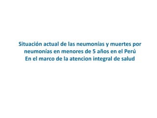 Situación actual de las neumonías y muertes por
neumonías en menores de 5 años en el Perú
En el marco de la atencion integral de salud
 