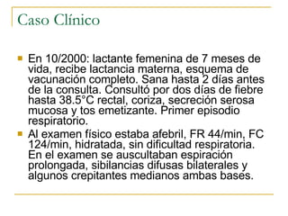 Caso Clínico En 10/2000:  lactante femenina  de  7 meses de vida,  recibe  lactancia materna,  esquema de  vacunaci ón completo . Sana hasta 2 días antes de la consulta. Consultó por dos días de fiebre hasta 38 .5 °C rectal ,  coriza , secreción  sero sa  mucosa y tos emetizante.  Primer episodio respiratorio.   Al examen físico estaba afebril, FR 4 4 /min, FC 124/min, hidratada, sin  dificultad  respiratoria. En el examen se auscultaban espiración prolongada, sibilancias difusas bilaterales y  algunos crepitantes  medianos  ambas bases .  