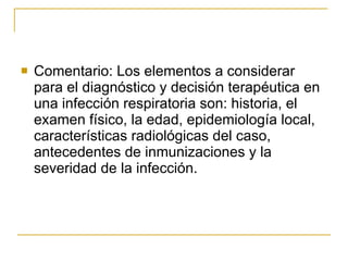 Comentario: Los elementos a considerar para el diagnóstico y decisión terapéutica en una infección respiratoria son: historia, el examen físico, la edad, epidemiología local, características radiológicas del caso, antecedentes de inmunizaciones y la severidad de la infección.  