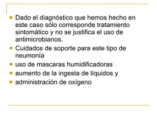 Dado el diagnóstico que hemos hecho en este caso sólo corresponde tratamiento sintomático y no se justifica el uso de antimicrobianos. Cuidados  de soporte para este tipo de neumonía  uso  de mascaras  humidificador a s  aumento de la ingesta de líquidos y  administración de oxígeno 