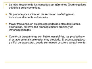 La más frecuente de las causadas por gérmenes Gramnegativos adquirida en la comunidad. Se produce por aspiración de secreción orofaríngea en individuos altamente colonizados. Mayor frecuencia en sujetos con padecimientos debilitantes, alcohólicos, enfermedad broncopulmonar crónica y en inmunosuprimidos. Comienza bruscamente con fiebre, escalofríos, tos productiva y  el estado general suele estar muy afectado. El esputo, pegajoso y difícil de expectorar, puede ser marrón oscuro o sanguinolento. 