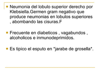Neumonia del lobulo superior derecho por Klebsiella.Germen gram negativo que produce neumonias en lobulos superiores , abombando las cisuras.F Frecuente en diabeticos , vagabundos , alcoholicos e inmunodeprimidos. Es tipico el esputo en *jarabe de grosella*. 