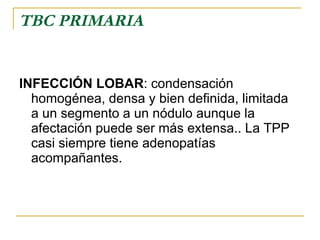 TBC PRIMARIA INFECCIÓN LOBAR : condensación homogénea, densa y bien definida, limitada  a un segmento a un nódulo aunque la afectación puede ser más extensa.. La TPP casi siempre tiene adenopatías acompañantes.  
