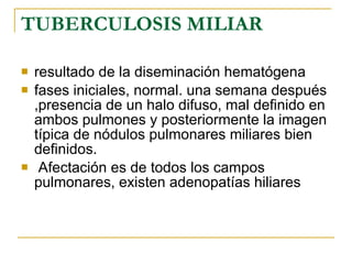 TUBERCULOSIS MILIAR resultado de la diseminación hematógena fases iniciales, normal. una semana después ,presencia de un halo difuso, mal definido en ambos pulmones y posteriormente la imagen típica de nódulos pulmonares miliares bien definidos. Afectación es de todos los campos pulmonares, existen adenopatías hiliares  