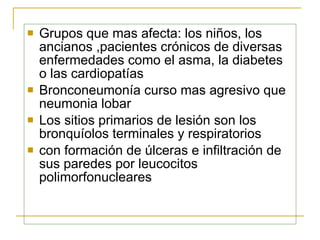Grupos que mas afecta:  los niños, los ancianos  , pacientes crónicos de diversas enfermedades como el asma, la diabetes o las cardiopatías  Bronconeumonía  curso mas agresivo que neumonia lobar Los sitios primarios de lesión son los bronquíolos terminales y respiratorios  con formación de úlceras e infiltración de sus paredes por   leucocitos   polimorfonucleares   