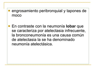 engrosamiento peribronquial y tapones de moco  En contraste con la neumonía  lobar  que se caracteriza  por  atelectasia infrecuente, la bronconeumonía es una causa común de atelectasia  la  se ha denominado neumonía atelectásica . 