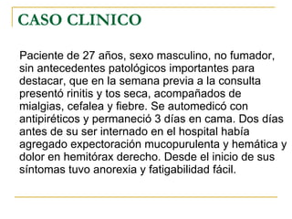 CASO CLINICO Paciente de 27 años, sexo masculino, no fumador, sin antecedentes patológicos importantes para destacar, que en la semana previa a la consulta presentó rinitis y tos seca, acompañados de mialgias, cefalea y fiebre. Se automedicó con antipiréticos y permaneció 3 días en cama. Dos días antes de su ser internado en el hospital había agregado expectoración mucopurulenta y hemática y dolor en hemitórax derecho. Desde el inicio de sus síntomas tuvo anorexia y fatigabilidad fácil.  