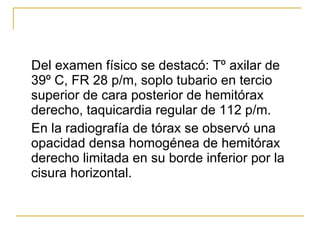 Del examen físico se destacó: Tº axilar de 39º C, FR 28 p/m, soplo tubario en tercio superior de cara posterior de hemitórax derecho, taquicardia regular de 112 p/m.  En la radiografía de tórax se observó una opacidad densa homogénea de hemitórax derecho limitada en su borde inferior por la cisura horizontal.  