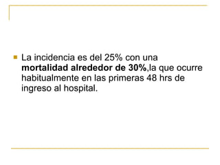 La incidencia es del 25% con una  mortalidad alrededor de 30% ,la que ocurre habitualmente en las primeras 48 hrs de ingreso al hospital.  