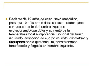 Paciente de 19 años de edad, sexo masculino, presenta 10 días antes de la consulta traumatismo contuso-cortante de hombro izquierdo, evolucionando con dolor y aumento de la temperatura local e impotencia funcional del brazo izquierdo, sensación de cuerpo caliente, escalofríos y  taquipnea  por lo que consulta, constatándose tumefacción y flogosis en hombro izquierdo.  