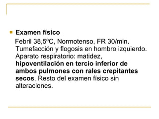 Examen físico Febril 38,5ºC, Normotenso, FR 30/min. Tumefacción y flogosis en hombro izquierdo. Aparato respiratorio: matidez,  hipoventilación en tercio inferior de ambos pulmones con rales crepitantes secos . Resto del examen físico sin alteraciones.  