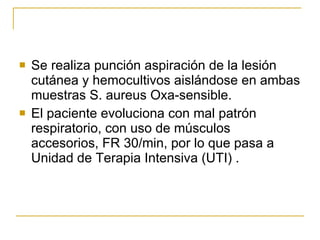 Se realiza punción aspiración de la lesión cutánea y hemocultivos aislándose en ambas muestras S. aureus Oxa-sensible.  El paciente evoluciona con mal patrón respiratorio, con uso de músculos accesorios, FR 30/min, por lo que pasa a Unidad de Terapia Intensiva (UTI) . 