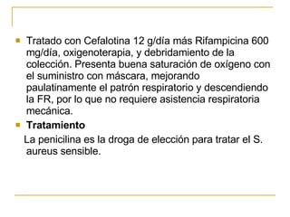 Tratado con Cefalotina 12 g/día más Rifampicina 600 mg/día, oxigenoterapia, y debridamiento de la colección. Presenta buena saturación de oxígeno con el suministro con máscara, mejorando paulatinamente el patrón respiratorio y descendiendo la FR, por lo que no requiere asistencia respiratoria mecánica.  Tratamiento La penicilina es la droga de elección para tratar el S. aureus sensible.  