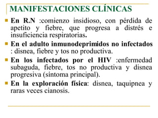 MANIFESTACIONES CLÍNICAS En R.N  :comienzo insidioso, con pérdida de apetito y fiebre, que progresa a distrés e insuficiencia respiratorias .   En el adulto inmunodeprimidos no infectados  : disnea, fiebre y tos no productiva. En los infectados por el HIV  :enfermedad subaguda, fiebre, tos no productiva y disnea progresiva (síntoma principal). En la exploración física : disnea, taquipnea y raras veces cianosis. 