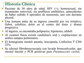 Historia Clínica Paciente de 36 años de edad, HIV (+), homosexual, sin tratamiento retroviral, sin profilaxis antibiótica, antecedentes de haber sufrido 4 episodios de neumonía, uno con derrame pleural. Una semana antes de su ingreso consultó por tos irritativa, fiebre, calofríos, dolor en el centro del tórax y disnea progresiva. Al ingreso, se encontraba polipneico, hipotenso, afebril Al examen físico existía candidiasis oral y crepitaciones en ambos campos pulmonares. El hemograma mostró anemia, leucopenia, Linfocitos T CD4 23%  Se efectuó fibrobroncoscopía con lavado broncoalveolar, que mostró tinción y PCR positivas para  Pneumocystis carinii.   