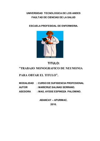 UNIVERSIDAD TECNOLOGICA DE LOS ANDES
FAULTAD DE CIENCIAS DE LA SALUD
ESCUELA PROFESIOAL DE ENFERMERIA.
TITULO:
“TRABAJO MONOGRAFICO DE NEUMONIA
PARA OBTAR EL TITULO”.
MODALIDAD : CURSO DE SUFISIENCIA PROFESIONAL
AUTOR : MARICRUZ SALINAS SERRANO.
ASESORA : MAG. AYDDE ESPINOZA PALOMINO.
ABANCAY – APURIMAC.
2016.
 