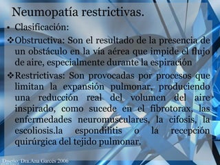 Neumopatía restrictivas.Clasificación: Obstructiva: Son el resultado de la presencia de un obstáculo en la vía aérea que impide el flujo de aire, especialmente durante la espiración 
