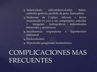    Tuberculosis       (silicotuberculosis):   fiebre,
       malestar general, perdida de peso, hemoptisis.
      Síndrome de Caplan: silicosis + factor
       reumatoide (+) con o sin compromiso articular
       +    imágenes       radiográficas    redondeadas
       bilaterales y periféricos.
      Insuficiencia respiratoria e hipertensión
       pulmonar
      Esclerodermia
      Hipertrofia ganglionar mediastinica


COMPLICACIONES MAS
FRECUENTES
 