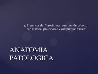    Presencia de fibrosis mas cuerpos de asbesto
       con material proteinaceo y compuestos ferricos




ANATOMIA
PATOLOGICA
 