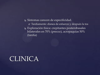    Síntomas carecen de especificidad.
          Tardíamente: disnea de esfuerzo y después la tos
      Exploración física: crepitantes posterobasales
       bilaterales en 70% (precoz), acropaquías 50%
       (tardía)




CLINICA
 