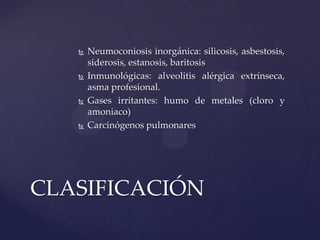    Neumoconiosis inorgánica: silicosis, asbestosis,
       siderosis, estanosis, baritosis
      Inmunológicas: alveolitis alérgica extrínseca,
       asma profesional.
      Gases irritantes: humo de metales (cloro y
       amoniaco)
      Carcinógenos pulmonares




CLASIFICACIÓN
 